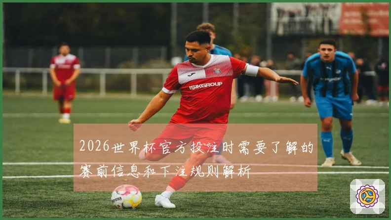 2026世界杯官方投注时需要了解的赛前信息和下注规则解析
