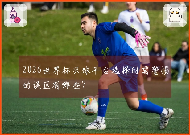 2026世界杯买球平台选择时需警惕的误区有哪些？