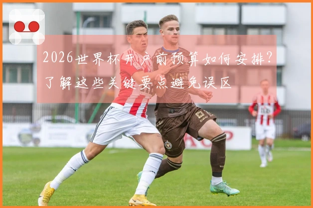 2026世界杯开户前预算如何安排？了解这些关键要点避免误区
