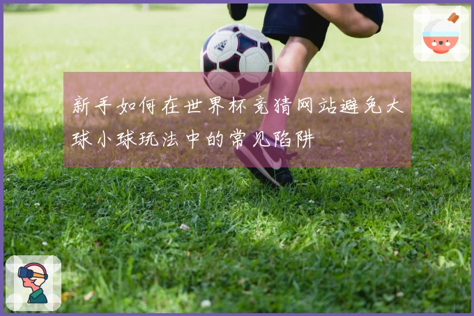 新手如何在世界杯竞猜网站避免大球小球玩法中的常见陷阱